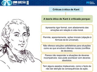 Críticas à ética de Kant
Apresenta rigor formal, com afastamento das
emoções em relação à vida moral.
A teoria ética de Kant é criticada porque:
Permite, aparentemente, ações imorais (objeção à
fórmula da lei universal).
Não oferece soluções satisfatórias para situações
como as que envolvem dilemas morais (conflitos
de deveres).
Parece não responder a situações de deveres
incompatíveis: isso pode acontecer com deveres
absolutos.
Tem alguns aspetos implausíveis, como o facto de
não dar atenção às consequências da ação.
 