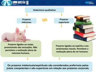 Hedonismo qualitativo
Os prazeres intelectuais/espirituais são considerados preferíveis pelos
juízes competentes e são superiores em relação aos prazeres corporais.
Prazeres ligados ao corpo,
provenientes das sensações. Não
permitem a realização plena da
natureza humana.
Prazeres
inferiores
Prazeres
superiores
Prazeres ligados ao espírito e aos
sentimentos morais. Permitem a
realização plena do ser humano.
 