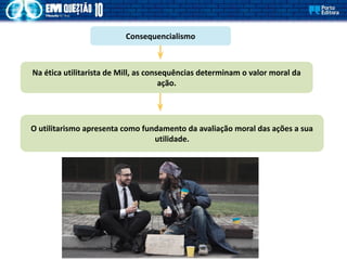 Consequencialismo
Na ética utilitarista de Mill, as consequências determinam o valor moral da
ação.
O utilitarismo apresenta como fundamento da avaliação moral das ações a sua
utilidade.
 