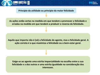 Princípio da utilidade ou princípio da maior felicidade
As ações estão certas na medida em que tendem a promover a felicidade e
erradas na medida em que tendem a produzir o reverso da felicidade.
Aquilo que importa não é (só) a felicidade do agente, mas a felicidade geral. A
ação correta é a que maximiza a felicidade ou o bem-estar geral.
Exige-se ao agente uma estrita imparcialidade na escolha entre a sua
felicidade e a dos outros e uma estrita igualdade na consideração dos
interesses.
 