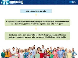 Ato moralmente correto
É aquele que, efetuada uma avaliação imparcial da situação e tendo em conta
as alternativas, permite maximizar o prazer ou a felicidade geral.
Conduz ao maior bem-estar total (a felicidade agregada), ao saldo mais
positivo – qualquer que seja a forma como a felicidade será distribuída.
 