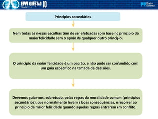 Princípios secundários
Nem todas as nossas escolhas têm de ser efetuadas com base no princípio da
maior felicidade sem o apoio de qualquer outro princípio.
O princípio da maior felicidade é um padrão, e não pode ser confundido com
um guia específico na tomada de decisões.
Devemos guiar-nos, sobretudo, pelas regras da moralidade comum (princípios
secundários), que normalmente levam a boas consequências, e recorrer ao
princípio da maior felicidade quando aquelas regras entrarem em conflito.
 