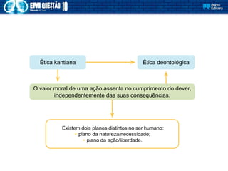 Existem dois planos distintos no ser humano:
• plano da natureza/necessidade;
• plano da ação/liberdade.
Ética deontológica
Ética kantiana
O valor moral de uma ação assenta no cumprimento do dever,
independentemente das suas consequências.
 