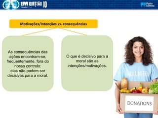 Motivações/Intenções vs. consequências
As consequências das
ações encontram-se,
frequentemente, fora do
nosso controlo:
elas não podem ser
decisivas para a moral.
O que é decisivo para a
moral são as
intenções/motivações.
 