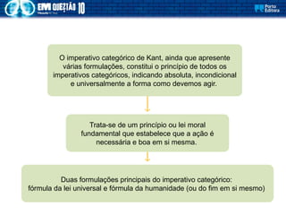 Trata-se de um princípio ou lei moral
fundamental que estabelece que a ação é
necessária e boa em si mesma.
O imperativo categórico de Kant, ainda que apresente
várias formulações, constitui o princípio de todos os
imperativos categóricos, indicando absoluta, incondicional
e universalmente a forma como devemos agir.
Duas formulações principais do imperativo categórico:
fórmula da lei universal e fórmula da humanidade (ou do fim em si mesmo)
 
