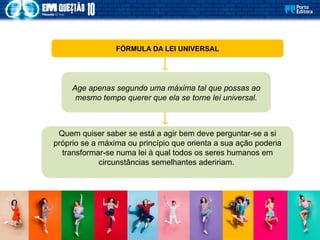 FÓRMULA DA LEI UNIVERSAL
Age apenas segundo uma máxima tal que possas ao
mesmo tempo querer que ela se torne lei universal.
Quem quiser saber se está a agir bem deve perguntar-se a si
próprio se a máxima ou princípio que orienta a sua ação poderia
transformar-se numa lei à qual todos os seres humanos em
circunstâncias semelhantes adeririam.
 