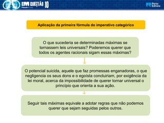 Aplicação da primeira fórmula do imperativo categórico
O que sucederia se determinadas máximas se
tornassem leis universais? Poderemos querer que
todos os agentes racionais sigam essas máximas?
O potencial suicida, aquele que faz promessas enganadoras, o que
negligencia os seus dons e o egoísta concluiriam, por exigência da
lei moral, acerca da impossibilidade de querer tornar universal o
princípio que orienta a sua ação.
Seguir tais máximas equivale a adotar regras que não podemos
querer que sejam seguidas pelos outros.
 