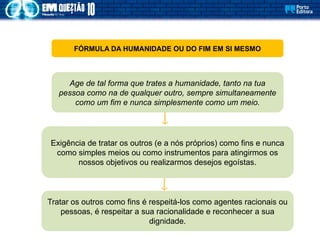 FÓRMULA DA HUMANIDADE OU DO FIM EM SI MESMO
Age de tal forma que trates a humanidade, tanto na tua
pessoa como na de qualquer outro, sempre simultaneamente
como um fim e nunca simplesmente como um meio.
Exigência de tratar os outros (e a nós próprios) como fins e nunca
como simples meios ou como instrumentos para atingirmos os
nossos objetivos ou realizarmos desejos egoístas.
Tratar os outros como fins é respeitá-los como agentes racionais ou
pessoas, é respeitar a sua racionalidade e reconhecer a sua
dignidade.
 