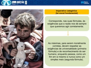 Imperativo categórico
(lei moral fundamental)
Corresponde, nas suas fórmulas, às
exigências que a razão nos dá sempre
que queremos agir corretamente.
As máximas, para serem moralmente
corretas, devem respeitar as
exigências de universalidade (primeira
fórmula) e de reconhecimento do ser
humano, enquanto pessoa, como um
fim em si mesmo e nunca como um
simples meio (segunda fórmula).
 