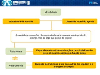 Autonomia da vontade
Moralidade
Liberdade moral do agente
Autonomia
Heteronomia
Capacidade de autodeterminação e de o indivíduo dar
leis a si mesmo, agindo em função delas.
Sujeição do indivíduo a leis que outros lhe impõem e o
obrigam a cumprir.
A moralidade das ações não depende de nada que nos seja imposto do
exterior, mas de algo que deriva do interior.
 