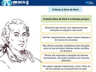 Críticas à ética de Kant
Apresenta rigor formal, com afastamento das
emoções em relação à vida moral.
A teoria ética de Kant é criticada porque:
Permite, aparentemente, ações imorais (objeção à
fórmula da lei universal).
Não oferece soluções satisfatórias para situações
como as que envolvem dilemas morais (conflitos
de deveres).
Parece não responder a situações de deveres
incompatíveis: isso pode acontecer com deveres
absolutos.
Tem alguns aspetos implausíveis, como o facto de
não dar atenção às consequências da ação.
 