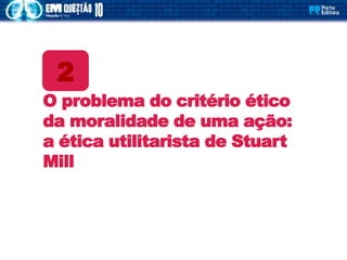 O problema do critério ético
da moralidade de uma ação:
a ética utilitarista de Stuart
Mill
2
 