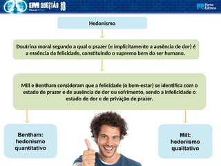 Hedonismo
Doutrina moral segundo a qual o prazer (e implicitamente a ausência de dor) é
a essência da felicidade, constituindo o supremo bem do ser humano.
Bentham:
hedonismo
quantitativo
Mill:
hedonismo
qualitativo
Mill e Bentham consideram que a felicidade (o bem-estar) se identifica com o
estado de prazer e de ausência de dor ou sofrimento, sendo a infelicidade o
estado de dor e de privação de prazer.
 