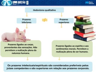 Hedonismo qualitativo
Os prazeres intelectuais/espirituais são considerados preferíveis pelos
juízes competentes e são superiores em relação aos prazeres corporais.
Prazeres ligados ao corpo,
provenientes das sensações. Não
permitem a realização plena da
natureza humana.
Prazeres
inferiores
Prazeres
superiores
Prazeres ligados ao espírito e aos
sentimentos morais. Permitem a
realização plena do ser humano.
 