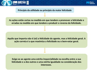 Princípio da utilidade ou princípio da maior felicidade
As ações estão certas na medida em que tendem a promover a felicidade e
erradas na medida em que tendem a produzir o reverso da felicidade.
Aquilo que importa não é (só) a felicidade do agente, mas a felicidade geral. A
ação correta é a que maximiza a felicidade ou o bem-estar geral.
Exige-se ao agente uma estrita imparcialidade na escolha entre a sua
felicidade e a dos outros e uma estrita igualdade na consideração dos
interesses.
 