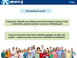 Ato moralmente correto
É aquele que, efetuada uma avaliação imparcial da situação e tendo em conta
as alternativas, permite maximizar o prazer ou a felicidade geral.
Conduz ao maior bem-estar total (a felicidade agregada), ao saldo mais
positivo – qualquer que seja a forma como a felicidade será distribuída.
 