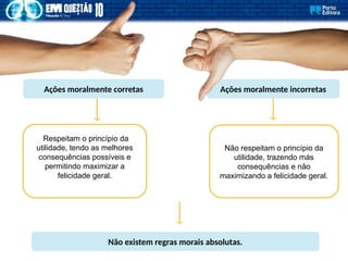 Ações moralmente incorretas
Ações moralmente corretas
Respeitam o princípio da
utilidade, tendo as melhores
consequências possíveis e
permitindo maximizar a
felicidade geral.
Não respeitam o princípio da
utilidade, trazendo más
consequências e não
maximizando a felicidade geral.
Não existem regras morais absolutas.
 