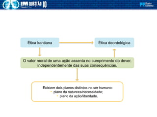 Existem dois planos distintos no ser humano:
• plano da natureza/necessidade;
• plano da ação/liberdade.
Ética deontológica
Ética kantiana
O valor moral de uma ação assenta no cumprimento do dever,
independentemente das suas consequências.
 
