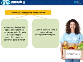 Motivações/Intenções vs. consequências
As consequências das
ações encontram-se,
frequentemente, fora do
nosso controlo:
elas não podem ser
decisivas para a moral.
O que é decisivo para a
moral são as
intenções/motivações.
 