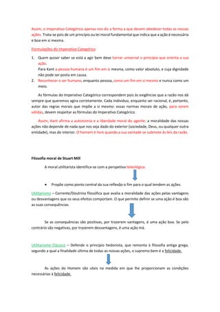 Assim, o Imperativo Categórico apenas nos diz a forma a que devem obedecer todas as nossas
ações. Trata-se pois de um princípio ou lei moral fundamental que indica que a ação é necessária
e boa em si mesma.
Formulações do Imperativo Categórico
1. Quem quiser saber se está a agir bem deve tornar universal o princípio que orienta a sua
ação.
Para Kant a pessoa humana é um fim em si mesma, como valor absoluto, e cuja dignidade
não pode ser posta em causa.
2. Reconhecer o ser humano, enquanto pessoa, como um fim em si mesmo e nunca como um
meio.
As fórmulas do Imperativo Categórico correspondem pois às exigências que a razão nos dá
sempre que queremos agira corretamente. Cada individuo, enquanto ser racional, é, portanto,
autor das regras morais que impõe a si mesmo: essas normas morais de ação, para serem
válidas, devem respeitar as fórmulas do Imperativo Categórico.
Assim, Kant afirma a autonomia e a liberdade moral do agente: a moralidade das nossas
ações não depende de nada que nos seja dado do exterior (sociedade, Deus, ou qualquer outra
entidade), mas do interior. O homem é livre quando a sua vontade se submete às leis da razão.
Filosofia moral de Stuart Mill
A moral utilitarista identifica-se com a perspetiva teleológica.
 Propõe como ponto central da sua reflexão o fim para o qual tendem as ações.
Utilitarismo – Corrente/Doutrina filosófica que avalia a moralidade das ações pelas vantagens
ou desvantagens que os seus efeitos comportam. O que permite definir se uma ação é boa são
as suas consequências.
Se as consequências são positivas, por trazerem vantagens, é uma ação boa. Se pelo
contrário são negativas, por trazerem desvantagens, é uma ação má.
Utilitarismo Clássico – Defende o principio hedonista, que remonta à filosofia antiga grega,
segundo a qual a finalidade última de todas as nossas ações, o supremo bem é a felicidade.
As ações do Homem são uteis na medida em que lhe proporcionam as condições
necessárias à felicidade.
 