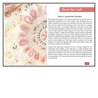 10
Kantha, or “patched cloth” embroidery.
The Kantha Embroidery is the predominantly the most popular form of
embroidery practiced by the rural women. The traditional form of
Kantha embroidery was done the soft dhotis and saris. The thread for
this craft was drawn out of the borders of the used cloth. It is a simple
running stitch made on the edges. When five to six layers of the cloth
were embroidered together it formed a quilt. Fewer layers of the cloth is
used to make clothes for other purposes. The outer layers of the cloth
comprise of white- or light-coloured clothes which made the embroidery
perceptible. Depending on the use of the finished product they were
known as Lepkantha, Sujni Kantha etc. The embroidered cloth is used as
stoles for women and shawls. The clothes also find use as covers for
mirrors, boxes, pillows etc. The entire cloth is covered with running
stitches and usually has beautiful folk motifs, floral motifs, animal and
birds figures and geometrical shapes.
Themes from day-to-day activities are also a common subject for the
embroidery. Such stitches on the cloth give it a slight wrinkled wavy
effect. The contemporary Kantha is not necessarily done on old multiple
layered saris or dhotis. It can also be seen on the present-day garments
like the sarees, dupatta, shirts for men and women, bedding and other
furnishing fabrics. For these fabrics and dresses the base fabric used is
cotton and silk.
About the Craft
 