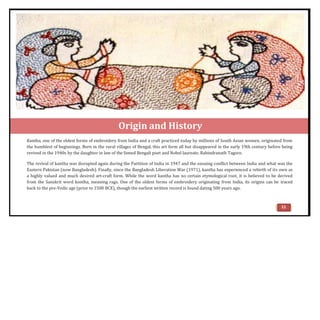 Origin and History
Kantha, one of the oldest forms of embroidery from India and a craft practiced today by millions of South Asian women, originated from
the humblest of beginnings. Born in the rural villages of Bengal, this art form all but disappeared in the early 19th century before being
revived in the 1940s by the daughter in law of the famed Bengali poet and Nobel laureate, Rabindranath Tagore.
The revival of kantha was disrupted again during the Partition of India in 1947 and the ensuing conflict between India and what was the
Eastern Pakistan (now Bangladesh). Finally, since the Bangladesh Liberation War (1971), kantha has experienced a rebirth of its own as
a highly valued and much desired art-craft form. While the word kantha has no certain etymological root, it is believed to be derived
from the Sanskrit word kontha, meaning rags. One of the oldest forms of embroidery originating from India, its origins can be traced
back to the pre-Vedic age (prior to 1500 BCE), though the earliest written record is found dating 500 years ago.
11
 