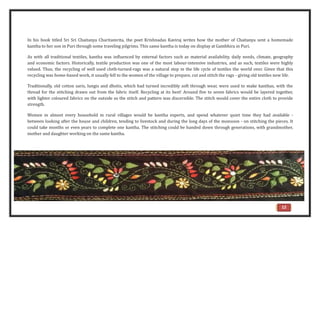 12
In his book titled Sri Sri Chaitanya Charitamrita, the poet Krishnadas Kaviraj writes how the mother of Chaitanya sent a homemade
kantha to her son in Puri through some traveling pilgrims. This same kantha is today on display at Gambhira in Puri.
As with all traditional textiles, kantha was influenced by external factors such as material availability, daily needs, climate, geography
and economic factors. Historically, textile production was one of the most labour-intensive industries, and as such, textiles were highly
valued. Thus, the recycling of well used cloth-turned-rags was a natural step in the life cycle of textiles the world over. Given that this
recycling was home-based work, it usually fell to the women of the village to prepare, cut and stitch the rags - giving old textiles new life.
Traditionally, old cotton saris, lungis and dhotis, which had turned incredibly soft through wear, were used to make kanthas, with the
thread for the stitching drawn out from the fabric itself. Recycling at its best! Around five to seven fabrics would be layered together,
with lighter coloured fabrics on the outside so the stitch and pattern was discernible. The stitch would cover the entire cloth to provide
strength.
Women in almost every household in rural villages would be kantha experts, and spend whatever quiet time they had available -
between looking after the house and children, tending to livestock and during the long days of the monsoon - on stitching the pieces. It
could take months or even years to complete one kantha. The stitching could be handed down through generations, with grandmother,
mother and daughter working on the same kantha.
 