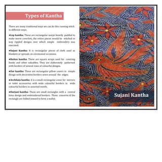 1
3
There are many traditional ways we can do this running stitch
in different ways.
●Lep kantha: These are rectangular warps heavily padded to
make warm coverlets, the entire pieces would be stitched in
way rippled designs over which simple embroidery was
executed.
●Sujani Kantha: It is rectangular pieces of cloth used as
blankets or spreads on ceremonial occasions.
●Baiton kantha: These are square wraps used for covering
books and other valuables. They are elaborately patterned
with borders of several rows of colourful designs.
●Oar kantha: These are rectangular pillow covers in simple
design with decorative borders sewn around the edges.
●Archilata kantha: It is a small rectangular cover for mirrors
or toilet accessories with wide colourful borders in wide
colourful borders in assorted motifs.
●Durjani kantha: These are small rectangles with a central
lotus design and embroidered borders. Three concerns of the
rectangle are folded inward to form a wallet.
Sujani Kantha
Types of Kantha
 