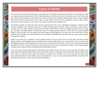 The motifs used in kantha embroidery have a great influence of Portuguese and European traditions. The first factory in India
was started at Patna during the year 1920. Dr. Stella Karamrisch writes that kantha was first manufactured in 1875. The motifs
are composed of heterogeneous objects like various types of lotus flowers, Mandala, Satadala padma, trees, creepers, foliages,
floral scrolls, kalkas, animal figures, human figures, spirals, whirls, birds, fish, boats, submarine sceneries, ships, pitcher,
mermaids, various sea monsters, comb, mirror, nut cracker, umbrella, chariot, palanquins etc.
The designs of kantha are taken from day-to-day life, depicting folk stories, epics, mythological background, ritualistic motifs,
luxurious vegetation with roaming animals, deer running, dancing peacock, temples, hukkas, jewelleries, various types of
costumes and so on. Some kanthas even represent the steeds of Gods like bull, swan lion, elephant, peacock, mouse, cat, eagle,
owl, and swan. The original kantha is double faced where the design appeared identical on either side of the quill. The great
length of stitch is broken into tiny tackings which give almost a dotted appearance on either side of the quilt like ‘Do rukha’.
Sometimes the embroidery is so finely done that it is very difficult to identify the wrong side. The main colours used are white,
red, deep blue and black.
Bengal is also known for its appliqué art and is popular because of its very rarity. There are of two styles. The large and bold
designs worked on wall hangings, canopies, bedspreads, tents, banners, flags where a lion or lotus motif is cut out in red ma terial
and appliquéd against white background. The other style is of small patterns worked on personal items and household textiles
like pillow covers. This is done by cutting the coloured cloth into narrow strips and stitched as outlines of the design. Appliqué
on quilts earned a large market in the foreign trade during sixteenth century.
Lotus is the most common and important motif widely used in Kantha. An all over pattern of lotus may have the petals of red
alternating with black petals. Black thread is used to give either outline for the design or sometimes filled with the stitches of the
same colour. A couple of tantric motifs like ‘Vajra’, the thunder bolt, ‘swastika’ were used along with the spiral whirl,
representing the eternal life cycle. Kalka is another important motif, a cone or mango shaped, embroidered in association with
spiral whirls, broad band of circles, lotus or heart shaped foliages
15
Types of Motifs
 