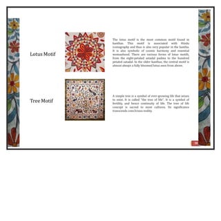 Lotus Motif
The lotus motif is the most common motif found in
kanthas. This motif is associated with Hindu
iconography and thus is also very popular in the kantha.
It is also symbolic of cosmic harmony and essential
womanhood. There are various forms of lotus motifs,
from the eight-petaled astadal padma to the hundred
petaled satadal. In the older kanthas, the central motif is
almost always a fully bloomed lotus seen from above.
Tree Motif
A simple tree is a symbol of ever-growing life that seizes
to exist. It is called "the tree of life". It is a symbol of
fertility, and hence continuity of life. The tree of life
concept is sacred to most cultures. Its significance
transcends cons3cious reality.
16
 