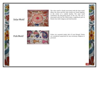 Solar Motif
The solar motif is closely associated with the lotus motif.
Often, the lotus and the solar motifs are found together
at the centre of a nakshi kantha. The solar motif
symbolizes the life-giving power of the sun. The sun is
associated with the fire which plays a significant part in
Hindu rites, both religious and matrimonial.
Fish Motif
Fishes are essential staple diet of rural Bengal. Fishes
are considered auspicious for any ceremony, religious or
personal.
17
 