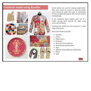 Products made using Kantha Earlier kantha was used for making simple Quilts.
They were woven by women to keep the family
warm during the night. This style of embroidery
became exceptionally popular after tourists started
visiting Bengal.
In the traditional times, Kantha made use of a
simple running stitch towards the edges using
sarees and soft dhotis.
Contemporary Kantha has been spread to a wide
range of Garments.
Some of the Products Include:
 Dupattas
 Sarees
 Pillow Covers
 Bedsheets
 Shirts for women and men
 Kurtis/Kurtas and Churidars
 Bags
 Apparels (Especially Jeans and Jackets)
 Shawl
 Quilt
18
 