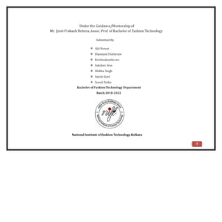 Under the Guidance/Mentorship of
Mr. Jyoti Prakash Behera, Assoc. Prof. of Bachelor of Fashion Technology
Submitted By
 Ajit Kumar
 Dipanjan Chatterjee
 Krishnakantha ms
 Sakshee Sree
 Shikha Singh
 Smriti Goel
 Sonali Sinha
Bachelor of Fashion Technology Department
Batch 2018-2022
National Institute of Fashion Technology, Kolkata
2
 