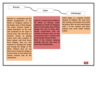 Barasat is a municipal and the
district headquarters of the
North 24 Parganas district in
the Indian state of West Bengal.
The entire artisan’s family is
wholly dependent on the craft
and connected to the same in
several ways. The men folk are
involved mostly in getting
orders from mass retailers at
Barra Bazaar and Park Street
from Kolkata, they are also
involved in drawing the design
and tracing the design in the
fabric. Women here do not
know how to make the design or
to trace them. In this cluster the
women artisans only do the
embroidery.
Guma is a census town in Habra II
CD Block of Barasat sadar
subdivision in North 24 Parganas
district in the Indian state of West
Bengal. We went to Guma after
having conservation with the
artisans of Barasat. Here we had
conversation with 7 artisans who
worked under Nasima Goldar.
Most of the artisans enjoying
working with her and most of
them enjoy doing Kantha.
Ashok Nagar is a popular locality
situated in Kolkata. We went here
after having conversation from both
the places. Here we had conversation
with 7 of the artisans and these
artisans also work under Nasima
Goldar.
Barasat
Guma
Ashoknagar
22
 