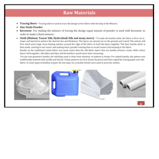 Raw Materials
 Tracing Sheet – Tracing sheet is used to trace the design to the Fabric with the help of the Mixture.
 Zinc Oxide Powder
 Kerosene- For making the mixture of tracing the design equal amount of powder is used with kerosene, in
order to make a thick mixture.
 Cloth (Mulmul, Tussar Silk, Hyderabadi Silk and many more) - To make the kantha cloth, the fabric is first cut to
shape and layered to achieve the desired size and thickness. The layers are spread out on the ground and ironed. The artisan will
first stitch some large, loose basting stitches around the edge of the fabric to hold the layers together. The finer kantha stitch is
then made, starting in one corner and making short, parallel running lines to avoid creases and warping in the fabric.
Kantha on the traditional cotton fabric was much easier than the silk fabric layers that our kantha artisans create; while cotton
layers stick together, silk slides and slips and the kantha is much more time consuming.
For par tola geometric kantha, the stitching count is done from memory; no pattern is drawn. For nakshi kantha, the pattern was
traditionally outlined with needle and thread. Today, patterns are first drawn by pencil and then copied by tracing paper onto the
fabric. In some types of kanthas (carpet, lik and sujni, etc.) wooden blocks were used to print the outline.
Tracing Paper
Zinc Oxide Powder Kerosene Cloth
23
 