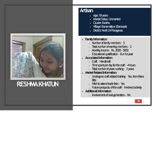 Artisan
 Age:18years
 Marit
alSt
at
us:Unm
arried
 Clust
er:Kant
ha
 Village:Banam
alipur(Barasaat
)
 Dist
rict
:North24Paraganas
 FamilyInformation:
o Num
beroffam
ilym
em
bers– 5
o T
ot
alnum
berofearningm
em
bers– 2
o Mont
hlyincom
e– Rs.2000-5000
o Educat
ionalqualificat
ion– B.A1styear
 Associate
dInformation:
o Craft– Handicraft
o Tim
espentperdayfort
hecraft– 4hours
o T
ot
alnum
berofyearsw
orking– 3years
 MarketRelatedInform
ation:
o Undergonecraftrelatedtraining– Y
es,fromKiara
Bibi
o Wisht
oat
t
endt
radefairs– Y
es
o Fut
ureprospect
soft
hecraft– Involvedact
ively
 AdditionalInform
ation:
o Involvem
entofnextgeneration– No
RESHMAKHA
TUN
38
 