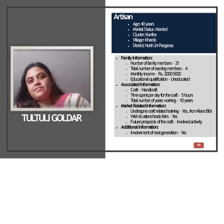 Artisan
 Age:40years
 Marit
alSt
at
us:Married
 Clust
er:Kant
ha
 Village:Kharda
 Dist
rict
:North24Parganas
 FamilyInformation:
o Num
beroffam
ilym
em
bers– 21
o T
ot
alnum
berofearningm
em
bers– 4
o Mont
hlyincom
e– Rs.2000-5000
o Educationalqualification– Uneducated
 Associate
dInformation:
o Craft– Handicraft
o Tim
espentperdayfort
hecraft– 5hours
o T
ot
alnum
berofyears w
orking– 10years
 MarketRelatedInform
ation:
o Undergonecraftrelatedtraining– Y
es,fromKiaraBibi
o Wisht
oat
t
endt
radefairs– Y
es
o Fut
ureprospect
soft
hecraft– Involvedact
ively
 AdditionalInform
ation:
o Involvem
entofnextgeneration– Y
es
TUL
TULIGOLDAR
39
 