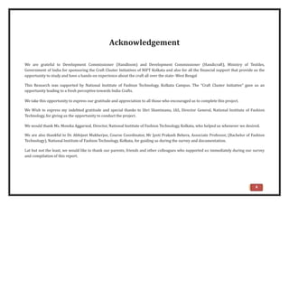 Acknowledgement
We are grateful to Development Commissioner (Handloom) and Development Commissioner (Handicraft), Ministry of Textiles,
Government of India for sponsoring the Craft Cluster Initiatives of NIFT Kolkata and also for all the financial support that provide us the
opportunity to study and have a hands-on experience about the craft all over the state- West Bengal
This Research was supported by National Institute of Fashion Technology, Kolkata Campus. The “Craft Cluster Initiative” gave us an
opportunity leading to a fresh perceptive towards India Crafts.
We take this opportunity to express our gratitude and appreciation to all those who encouraged us to complete this project.
We Wish to express my indebted gratitude and special thanks to Shri Shantmanu, IAS, Director General, National Institute of Fashion
Technology, for giving us the opportunity to conduct the project.
We would thank Ms. Monika Aggarwal, Director, National Institute of Fashion Technology, Kolkata, who helped us whenever we desired.
We are also thankful to Dr. Abhijeet Mukherjee, Course Coordinator, Mr Jyoti Prakash Behera, Associate Professor, (Bachelor of Fashion
Technology), National Institute of Fashion Technology, Kolkata, for guiding us during the survey and documentation.
Lat but not the least, we would like to thank our parents, friends and other colleagues who supported us immediately during our survey
and compilation of this report.
4
 