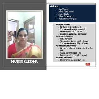 41
Artisan
 Age:35years
 Marit
alSt
at
us:Married
 Clust
er:Kant
ha
 Village:Banam
alipur
 Dist
rict
:North24Parganas
 FamilyInformation:
o Num
beroffam
ilym
em
bers– 4
o T
ot
alnum
berofearningm
em
bers– 2
o Mont
hlyincom
e–Rs.2000-5000
o Educationalqualification– Uneducated
 Associate
dInformation:
o Craft– Handicraft
o Tim
espentperdayfort
hecraft– 5hours
o T
ot
alnum
berofyearsw
orking– 10years
 MarketRelatedInform
ation:
o Undergonecraftrelatedtraining– Y
es,fromKiara
Bibi
o Wisht
oat
t
endt
radefairs– Y
es
o Fut
ureprospect
soft
hecraft– Involved
 AdditionalInform
ation:
o Involvem
entofnextgeneration– No
NARGISSUL
T
ANA
 