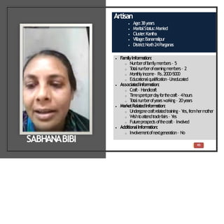 Artisan
 Age:38years
 Marit
alSt
at
us:Married
 Clust
er:Kant
ha
 Village:Banam
alipur
 Dist
rict
:North24Parganas
 FamilyInformation:
o Num
beroffam
ilym
em
bers– 5
o T
ot
alnum
berofearningm
em
bers– 2
o Mont
hlyincom
e– Rs.2000-5000
o Educat
ionalqualificat
ion–Uneducat
ed
 Associate
dInformation:
o Craft– Handicraft
o Tim
espentperdayfort
hecraft– 4hours
o T
ot
alnum
berofyearsw
orking– 20years
 MarketRelatedInform
ation:
o Undergonecraftrelatedtraining– Y
es,fromhermother
o Wisht
oat
t
endt
radefairs– Y
es
o Fut
ureprospect
soft
hecraft– Involved
 AdditionalInform
ation:
o Involvem
entofnextgeneration– No
SABHANABIBI 45
 