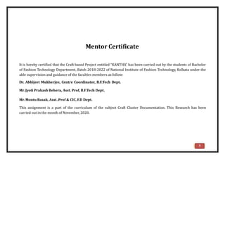 Mentor Certificate
It is hereby certified that the Craft based Project entitled “KANTHA” has been carried out by the students of Bachelor
of Fashion Technology Department, Batch 2018-2022 of National Institute of Fashion Technology, Kolkata under the
able supervision and guidance of the faculties members as follow:
Dr. Abhijeet Mukherjee, Centre Coordinator, B.F.Tech Dept.
Mr. Jyoti Prakash Behera, Asst. Prof, B.F.Tech Dept.
Mr. Montu Basak, Asst. Prof & CIC, F.D Dept.
This assignment is a part of the curriculum of the subject Craft Cluster Documentation. This Research has been
carried out in the month of November, 2020.
5
 
