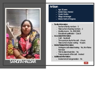 50
Artisan
 Age:30years
 Marit
alSt
at
us:Married
 Clust
er:Kant
ha
 Village:Ashoknagar
 Dist
rict
:North24Parganas
 FamilyInformation:
o Num
beroffam
ilym
em
bers– 5
o T
ot
alnum
berofearningm
em
bers– 2
o Mont
hlyincom
e– Rs.2000-5000
o Educationalqualification– Class8
 Associate
dInformation:
o Craft– Handicraft
o Tim
espentperdayfort
hecraft– 4hours
o T
ot
alnum
berofyearsw
orking– 10years
 MarketRelatedInform
ation:
o Undergonecraftrelatedtraining– Y
es,fromRatna
Karmokar
o Wisht
oat
t
endt
radefairs– Y
es
o Fut
ureprospect
soft
hecraft– Involved
 AdditionalInform
ation:
o Involvem
entofnextgeneration– No
SANGIT
AHALDAR
 