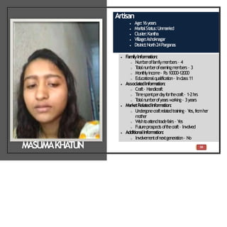 56
Artisan
 Age:16years
 Marit
alSt
at
us:Unm
arried
 Clust
er:Kant
ha
 Village:Ashoknagar
 Dist
rict
:North24Parganas
 FamilyInformation:
o Num
beroffam
ilym
em
bers– 4
o T
ot
alnum
berofearningm
em
bers– 3
o Mont
hlyincom
e– Rs10000-12000
o Educat
ionalqualificat
ion– Inclass11
 Associate
dInformation:
o Craft– Handicraft
o Tim
espentperdayfort
hecraft– 1-2hrs
o T
ot
alnum
berofyearsw
orking– 3years
 MarketRelatedInform
ation:
o Undergonecraftrelatedtraining– Y
es,fromher
mother
o Wisht
oat
t
endt
radefairs– Y
es
o Fut
ureprospect
soft
hecraft– Involved
 AdditionalInform
ation:
o Involvem
entofnextgeneration– No
MASUMAKHA
TUN
 
