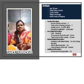57
Artisan
 Age:38years
 Marit
alSt
at
us:Married
 Clust
er:Kant
ha
 Village:Ashoknagar
 Dist
rict
:North24Parganas
 FamilyInformation:
o Num
beroffam
ilym
em
bers– 4
o Tot
alnum
berofearningm
em
bers– 2
o Mont
hlyincom
e– Rs6000-8000
o Educationalqualification– Uneducated
 Associate
dInformation:
o Craft– Handicraft
o Tim
espentperdayfort
hecraft– 5-6hrs
o Tot
alnum
berofyearsw
orking– 10years
 MarketRelatedInform
ation:
o Undergonecraftrelatedtraining– Yes,fromGanga
Karmaoar
o Wisht
oat
t
endt
radefairs– Yes
o Fut
ureprospect
soft
hecraft– Involved
 AdditionalInform
ation:
o Involvem
entofnextgeneration– No
SAMOLIKARMOKAR
 