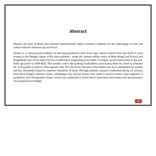 Abstract
Barasat, the land of Nobel poet laureate Rabindranath Tagore created a pathway for the upbringing of craft and
culture with the immense joy and fervor.
Kantha is a centuries-old tradition of stitching patchwork cloth from rags, which evolved from the thrift of rural
women in the Bengali region of the sub-continent - today the eastern Indian states of West Bengal and Orissa, and
Bangladesh. One of the oldest forms of embroidery originating from India, its origins can be traced back to the pre-
Vedic age (prior to 1500 BCE). This needle- craft is the quilting of old fabrics such as sari, dhoti etc. Used as a blanket
by rural people to protect them against cold. The document discusses how kantha has been dominated by women
and has ultimately helped to empower hundreds of them. Through primary research conducted among 24 artisans
from West Bengal’s Barasat, Guma, Ashoknagar, the various factors that made it women-centric were explored. A
qualitative and ethnographic cluster study was conducted in which direct interviews were taken and questionnaire
was prepared accordingly.
6
 