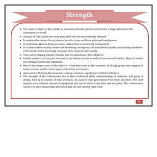  The main strength of this cluster is exclusive intricate stitches which have a huge demand in the
contemporary world.
 Artisans of this cluster have very good skills and are extraordinary talented.
 It employs the extraordinary talented rural artisans and those who need employment.
 It emphasises Women Empowerment, makes them economically independent.
 In a conservation society, women are becoming courageous and considered capable and earning members
of the family which eventually increases their respect in the society.
 This craft is helping artisans’ families and the education of their children.
 Kantha products are in great demand in the Indian market as well as International market. Hence it makes
our heritage cluster very significant.
 One of the unique parts of this cluster is that they cater to the customer of all age group and category. It
makes various products from apparels to home accessories.
 Associated with being the memories, culture, emotions, significance of Global influence.
 The strength of the craftswomen lies in their traditional skills, understanding of materials, and grasp of
design, form & decoration of their products, all acquired over generations from their ancestors. The craft
requires very minimal amount of equipment and can be done at any time and any place. The craftswomen
can do it in their leisure time after work and can self-earn by their work.
Strength
63
 