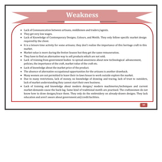  Lack of Communication between artisans, middlemen and traders/agents.
 They get very low wages.
 Lack of Knowledge of Contemporary Designs, Colours, and Motifs. They only follow specific market design
required by the client.
 It is a leisure time activity for some artisans; they don’t realize the importance of this heritage craft in this
market.
 Market value is more during the festive Season but they get the same remuneration.
 They have to find an alternative way to sell products which are not sold.
 Lack of training from government bodies to spread awareness about new technological advancement,
policies, the importance of the craft, market value of the craft etc.
 Lack of knowledge about the market price of the product.
 The absence of alternative occupational opportunities for the artisans is another drawback.
 Many women are not permitted to leave their in-laws house to work outside explore the market.
 Due to many restrictions, lack of money, no knowledge of drawing and tracing, lack of trust to outsiders,
lack of market understanding they cannot start their own business.
 Lack of training and knowledge about modern designs/ modern machineries/techniques and current
market-demands cause the back-lag. Same kind of traditional motifs are practised. The craftswomen do not
know how to draw designs/trace them. They only do the embroidery on already-drawn designs. They lack
education and aren’t aware about government aid/credit facilities.
Weakness
64
 