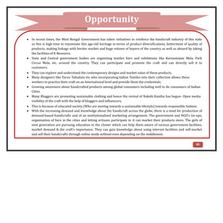  In recent times, the West Bengal Government has taken initiatives to reinforce the handicraft industry of this state
so this is high time to rejuvenate this age-old heritage in terms of product diversifications, betterment of quality of
products, making linkage with border market and huge volume of buyers of the country as well as aboard by taking
the facilities of E-Resource.
 State and Central government bodies are organising textiles fairs and exhibitions like Karunmoyee Mela, Park
Circus Mela, etc. around the country. They can participate and promote the craft and can directly sell it to
customers.
 They can explore and understand the contemporary designs and market value of these products.
 Many designers like Tarun Tahialani etc who incorporating Indian Textiles into their collection allows these
workers to practice their craft on an International level and provide them the credentials.
 Growing awareness about handcrafted products among global consumers including well to do consumers of Indian
Cities.
 Many Bloggers are promoting sustainable clothing and hence the revival of Nakshi Kantha has begun- Open media
visibility of the craft with the help of bloggers and influencers.
 This is because of educated society (Who are moving towards a sustainable lifestyle) towards responsible fashion.
 With the increasing demand and knowledge about the handicraft across the globe, there is a need for production of
demand-based handicrafts and of an institutionalised marketing arrangement. The government and NGO’s tie-ups,
organisation of fairs in the cities and letting artisans participate in it can market their products more. The girls of
next generation are pursuing education in the cluster which can help them aware of various government facilities,
market demand & the craft’s importance. They can gain knowledge about using internet facilities and self-market
and sell their handicrafts through online mode without even depending on the middlemen.
Opportunity
65
 