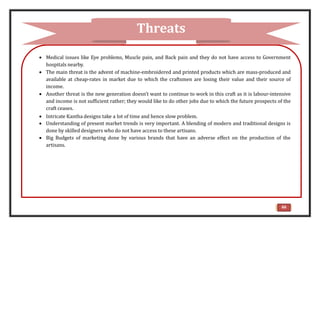  Medical issues like Eye problems, Muscle pain, and Back pain and they do not have access to Government
hospitals nearby.
 The main threat is the advent of machine-embroidered and printed products which are mass-produced and
available at cheap-rates in market due to which the craftsmen are losing their value and their source of
income.
 Another threat is the new generation doesn’t want to continue to work in this craft as it is labour-intensive
and income is not sufficient rather; they would like to do other jobs due to which the future prospects of the
craft ceases.
 Intricate Kantha designs take a lot of time and hence slow problem.
 Understanding of present market trends is very important. A blending of modern and traditional designs is
done by skilled designers who do not have access to these artisans.
 Big Budgets of marketing done by various brands that have an adverse effect on the production of the
artisans.
Threats
66
 