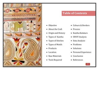 Table of Contents
 Objective
 About the Craft
 Origin and History
 Types of Kantha
 Types of Stitches
 Types of Motifs
 Products
 Location
 Raw Materials
 Tools Required
 Colours & Borders
 Process
 Kantha Kalakars
 SWOT Analysis
 Data Analysis
 Problems
 Solutions
 Personal Experience
 Conclusion
 References
7
 